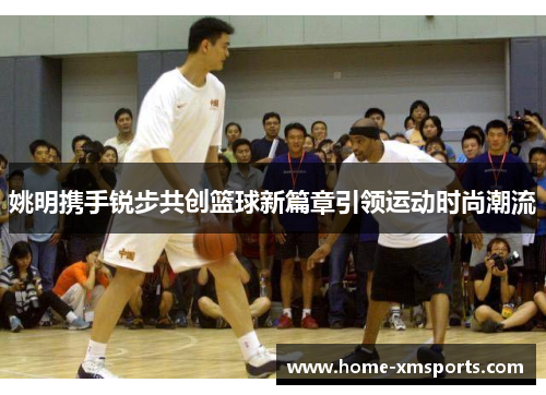 姚明携手锐步共创篮球新篇章引领运动时尚潮流