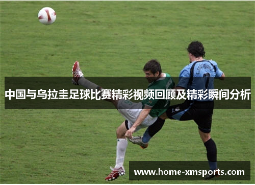 中国与乌拉圭足球比赛精彩视频回顾及精彩瞬间分析