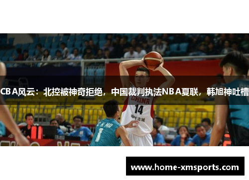CBA风云：北控被神奇拒绝，中国裁判执法NBA夏联，韩旭神吐槽